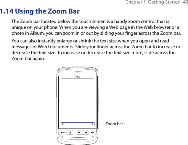 Chapter 1  Getting Started  431.14 Using the Zoom BarThe Zoom bar located below the touch screen is a handy zoom control that is unique on your phone. When you are viewing a Web page in the Web browser or a photo in Album, you can zoom in or out by sliding your finger across the Zoom bar.You can also instantly enlarge or shrink the text size when you open and read messages or Word documents. Slide your finger across the Zoom bar to increase or decrease the text size. To increase or decrease the text size more, slide across the Zoom bar again.Zoom bar