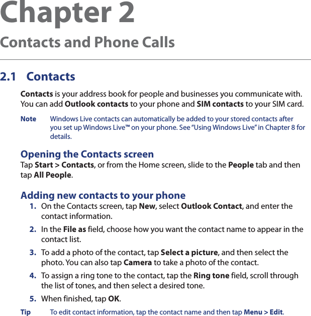 Chapter 2  Contacts and Phone Calls2.1 ContactsContacts is your address book for people and businesses you communicate with. You can add Outlook contacts to your phone and SIM contacts to your SIM card.Note  Windows Live contacts can automatically be added to your stored contacts after you set up Windows Live™ on your phone. See “Using Windows Live” in Chapter 8 for details.Opening the Contacts screenTap Start &gt; Contacts, or from the Home screen, slide to the People tab and then tap All People.Adding new contacts to your phone1.  On the Contacts screen, tap New, select Outlook Contact, and enter the contact information.2.  In the File as field, choose how you want the contact name to appear in the contact list.3.  To add a photo of the contact, tap Select a picture, and then select the photo. You can also tap Camera to take a photo of the contact.4.  To assign a ring tone to the contact, tap the Ring tone field, scroll through the list of tones, and then select a desired tone.5.  When finished, tap OK.Tip  To edit contact information, tap the contact name and then tap Menu &gt; Edit.