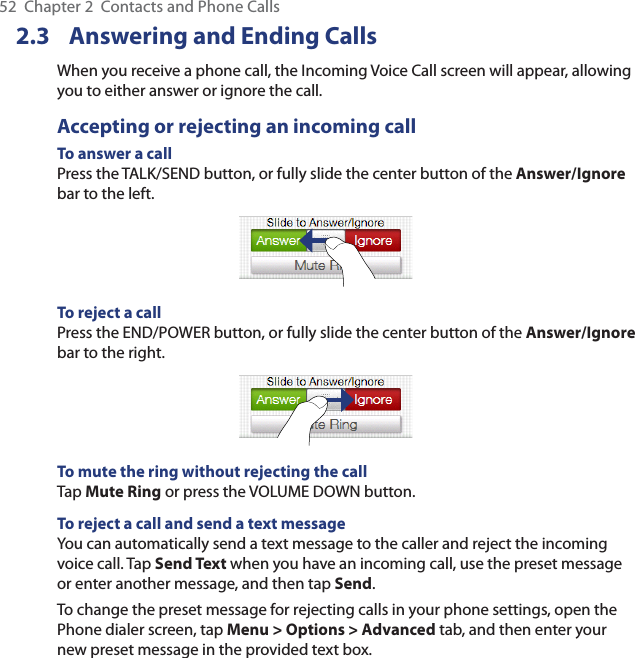 52  Chapter 2  Contacts and Phone Calls2.3  Answering and Ending CallsWhen you receive a phone call, the Incoming Voice Call screen will appear, allowing you to either answer or ignore the call.Accepting or rejecting an incoming callTo answer a callPress the TALK/SEND button, or fully slide the center button of the Answer/Ignore bar to the left.To reject a callPress the END/POWER button, or fully slide the center button of the Answer/Ignore bar to the right.To mute the ring without rejecting the callTap Mute Ring or press the VOLUME DOWN button.To reject a call and send a text messageYou can automatically send a text message to the caller and reject the incoming voice call. Tap Send Text when you have an incoming call, use the preset message or enter another message, and then tap Send.To change the preset message for rejecting calls in your phone settings, open the Phone dialer screen, tap Menu &gt; Options &gt; Advanced tab, and then enter your new preset message in the provided text box.