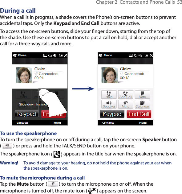 Chapter 2  Contacts and Phone Calls  53During a callWhen a call is in progress, a shade covers the Phone’s on-screen buttons to prevent accidental taps. Only the Keypad and End Call buttons are active.To access the on-screen buttons, slide your finger down, starting from the top of the shade. Use these on-screen buttons to put a call on hold, dial or accept another call for a three-way call, and more.To use the speakerphoneTo turn the speakerphone on or off during a call, tap the on-screen Speaker button (   ) or press and hold the TALK/SEND button on your phone.The speakerphone icon (   ) appears in the title bar when the speakerphone is on.Warning!   To avoid damage to your hearing, do not hold the phone against your ear when the speakerphone is on.To mute the microphone during a callTap the Mute button (   ) to turn the microphone on or off. When the microphone is turned off, the mute icon (  ) appears on the screen.