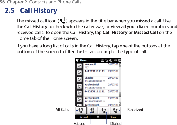 56  Chapter 2  Contacts and Phone Calls2.5 Call HistoryThe missed call icon (   ) appears in the title bar when you missed a call. Use the Call History to check who the caller was, or view all your dialed numbers and received calls. To open the Call History, tap Call History or Missed Call on the Home tab of the Home screen.If you have a long list of calls in the Call History, tap one of the buttons at the bottom of the screen to filter the list according to the type of call.All CallsMissed DialedReceived