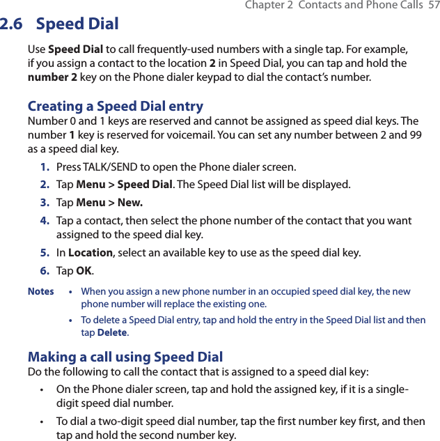 Chapter 2  Contacts and Phone Calls  572.6 Speed DialUse Speed Dial to call frequently-used numbers with a single tap. For example, if you assign a contact to the location 2 in Speed Dial, you can tap and hold the number 2 key on the Phone dialer keypad to dial the contact’s number. Creating a Speed Dial entryNumber 0 and 1 keys are reserved and cannot be assigned as speed dial keys. The number 1 key is reserved for voicemail. You can set any number between 2 and 99 as a speed dial key.1.  Press TALK/SEND to open the Phone dialer screen.2.  Tap Menu &gt; Speed Dial. The Speed Dial list will be displayed.3.  Tap Menu &gt; New.4.  Tap a contact, then select the phone number of the contact that you want assigned to the speed dial key.5.  In Location, select an available key to use as the speed dial key.6.  Tap OK.Notes •  When you assign a new phone number in an occupied speed dial key, the new phone number will replace the existing one. •  To delete a Speed Dial entry, tap and hold the entry in the Speed Dial list and then tap Delete.Making a call using Speed DialDo the following to call the contact that is assigned to a speed dial key:On the Phone dialer screen, tap and hold the assigned key, if it is a single-digit speed dial number.To dial a two-digit speed dial number, tap the first number key first, and then tap and hold the second number key.••