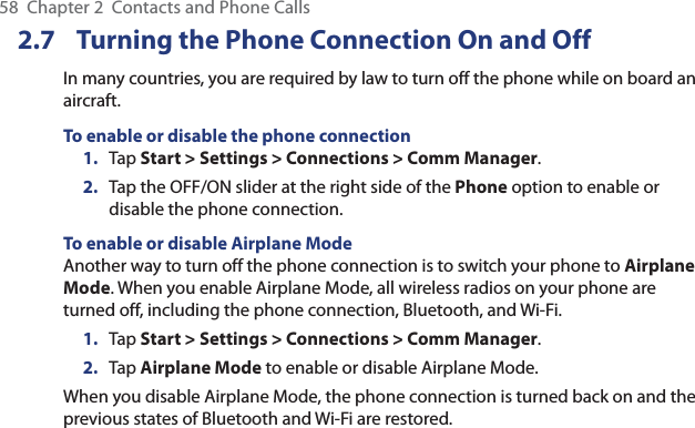 58  Chapter 2  Contacts and Phone Calls2.7  Turning the Phone Connection On and OffIn many countries, you are required by law to turn off the phone while on board an aircraft.To enable or disable the phone connection1.  Tap Start &gt; Settings &gt; Connections &gt; Comm Manager.2.  Tap the OFF/ON slider at the right side of the Phone option to enable or disable the phone connection.To enable or disable Airplane ModeAnother way to turn off the phone connection is to switch your phone to Airplane Mode. When you enable Airplane Mode, all wireless radios on your phone are turned off, including the phone connection, Bluetooth, and Wi-Fi.1.  Tap Start &gt; Settings &gt; Connections &gt; Comm Manager.2.  Tap Airplane Mode to enable or disable Airplane Mode.When you disable Airplane Mode, the phone connection is turned back on and the previous states of Bluetooth and Wi-Fi are restored.