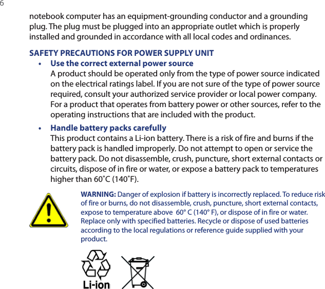 6 notebook computer has an equipment-grounding conductor and a grounding plug. The plug must be plugged into an appropriate outlet which is properly installed and grounded in accordance with all local codes and ordinances.SAFETY PRECAUTIONS FOR POWER SUPPLY UNIT•  Use the correct external power source A product should be operated only from the type of power source indicated on the electrical ratings label. If you are not sure of the type of power source required, consult your authorized service provider or local power company. For a product that operates from battery power or other sources, refer to the operating instructions that are included with the product.•  Handle battery packs carefully This product contains a Li-ion battery. There is a risk of fire and burns if the battery pack is handled improperly. Do not attempt to open or service the battery pack. Do not disassemble, crush, puncture, short external contacts or circuits, dispose of in fire or water, or expose a battery pack to temperatures higher than 60˚C (140˚F).  WARNING:  Danger of explosion if battery is incorrectly replaced. To reduce risk of fire or burns, do not disassemble, crush, puncture, short external contacts, expose to temperature above  60° C (140° F), or dispose of in fire or water. Replace only with specified batteries. Recycle or dispose of used batteries according to the local regulations or reference guide supplied with your product. 