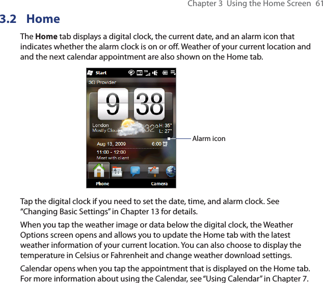 Chapter 3  Using the Home Screen  613.2 HomeThe Home tab displays a digital clock, the current date, and an alarm icon that indicates whether the alarm clock is on or off. Weather of your current location and and the next calendar appointment are also shown on the Home tab.Alarm iconTap the digital clock if you need to set the date, time, and alarm clock. See “Changing Basic Settings” in Chapter 13 for details.When you tap the weather image or data below the digital clock, the Weather Options screen opens and allows you to update the Home tab with the latest weather information of your current location. You can also choose to display the temperature in Celsius or Fahrenheit and change weather download settings.Calendar opens when you tap the appointment that is displayed on the Home tab. For more information about using the Calendar, see “Using Calendar” in Chapter 7.