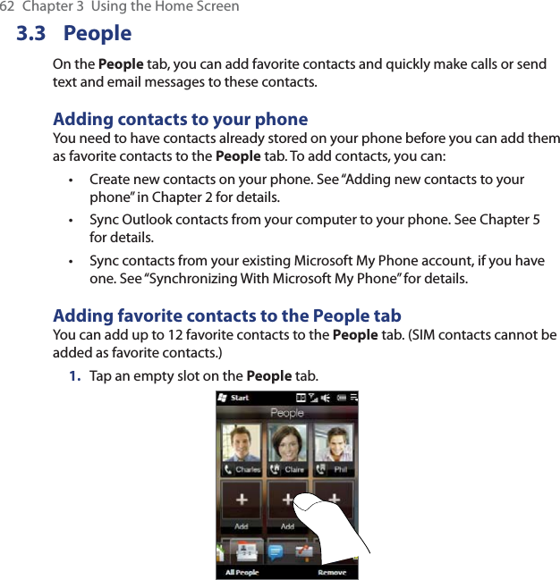 62  Chapter 3  Using the Home Screen3.3 PeopleOn the People tab, you can add favorite contacts and quickly make calls or send text and email messages to these contacts.Adding contacts to your phoneYou need to have contacts already stored on your phone before you can add them as favorite contacts to the People tab. To add contacts, you can:Create new contacts on your phone. See “Adding new contacts to your phone” in Chapter 2 for details.Sync Outlook contacts from your computer to your phone. See Chapter 5 for details.Sync contacts from your existing Microsoft My Phone account, if you have one. See “Synchronizing With Microsoft My Phone” for details.Adding favorite contacts to the People tabYou can add up to 12 favorite contacts to the People tab. (SIM contacts cannot be added as favorite contacts.)1.  Tap an empty slot on the People tab.•••
