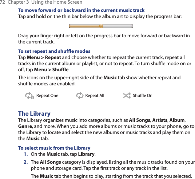 72  Chapter 3  Using the Home ScreenTo move forward or backward in the current music trackTap and hold on the thin bar below the album art to display the progress bar:Drag your finger right or left on the progress bar to move forward or backward in the current track.To set repeat and shuffle modesTap Menu &gt; Repeat and choose whether to repeat the current track, repeat all tracks in the current album or playlist, or not to repeat. To turn shuffle mode on or off, tap Menu &gt; Shuffle.The icons on the upper-right side of the Music tab show whether repeat and shuffle modes are enabled.Repeat One Repeat All Shuffle OnThe LibraryThe Library organizes music into categories, such as All Songs, Artists, Album, Genre, and more. When you add more albums or music tracks to your phone, go to the Library to locate and select the new albums or music tracks and play them on the Music tab.To select music from the Library1.  On the Music tab, tap Library.2.  The All Songs category is displayed, listing all the music tracks found on your phone and storage card. Tap the first track or any track in the list.The Music tab then begins to play, starting from the track that you selected.