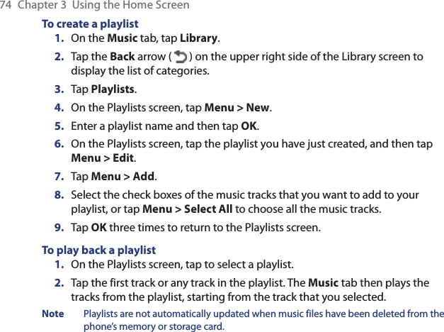 74  Chapter 3  Using the Home ScreenTo create a playlist1.  On the Music tab, tap Library.2.  Tap the Back arrow (   ) on the upper right side of the Library screen to display the list of categories.3.  Tap Playlists.4.  On the Playlists screen, tap Menu &gt; New.5.  Enter a playlist name and then tap OK.6.  On the Playlists screen, tap the playlist you have just created, and then tap Menu &gt; Edit.7.  Tap Menu &gt; Add.8.  Select the check boxes of the music tracks that you want to add to your playlist, or tap Menu &gt; Select All to choose all the music tracks.9.  Tap OK three times to return to the Playlists screen.To play back a playlist1.  On the Playlists screen, tap to select a playlist.2.  Tap the first track or any track in the playlist. The Music tab then plays the tracks from the playlist, starting from the track that you selected.Note  Playlists are not automatically updated when music files have been deleted from the phone’s memory or storage card.