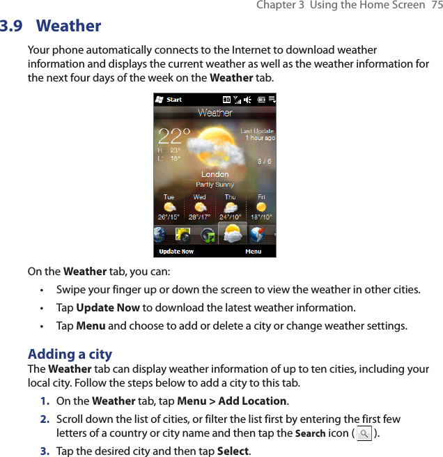 Chapter 3  Using the Home Screen  753.9 WeatherYour phone automatically connects to the Internet to download weather information and displays the current weather as well as the weather information for the next four days of the week on the Weather tab.On the Weather tab, you can:Swipe your finger up or down the screen to view the weather in other cities.Tap Update Now to download the latest weather information.Tap Menu and choose to add or delete a city or change weather settings.Adding a cityThe Weather tab can display weather information of up to ten cities, including your local city. Follow the steps below to add a city to this tab.1.  On the Weather tab, tap Menu &gt; Add Location.2.  Scroll down the list of cities, or filter the list first by entering the first few letters of a country or city name and then tap the Search icon (   ).3.  Tap the desired city and then tap Select.•••
