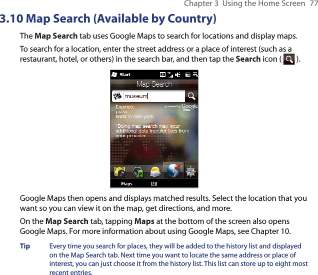 Chapter 3  Using the Home Screen  773.10 Map Search (Available by Country)The Map Search tab uses Google Maps to search for locations and display maps.To search for a location, enter the street address or a place of interest (such as a restaurant, hotel, or others) in the search bar, and then tap the Search icon (   ).Google Maps then opens and displays matched results. Select the location that you want so you can view it on the map, get directions, and more.On the Map Search tab, tapping Maps at the bottom of the screen also opens Google Maps. For more information about using Google Maps, see Chapter 10.Tip  Every time you search for places, they will be added to the history list and displayed on the Map Search tab. Next time you want to locate the same address or place of interest, you can just choose it from the history list. This list can store up to eight most recent entries.