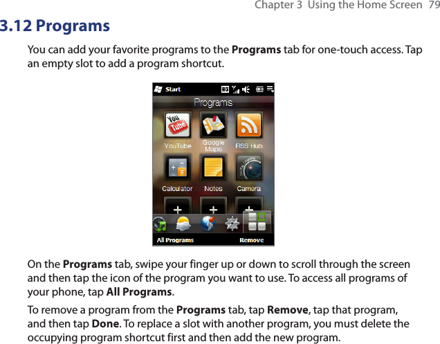 Chapter 3  Using the Home Screen  793.12 ProgramsYou can add your favorite programs to the Programs tab for one-touch access. Tap an empty slot to add a program shortcut.On the Programs tab, swipe your finger up or down to scroll through the screen and then tap the icon of the program you want to use. To access all programs of your phone, tap All Programs.To remove a program from the Programs tab, tap Remove, tap that program, and then tap Done. To replace a slot with another program, you must delete the occupying program shortcut first and then add the new program.