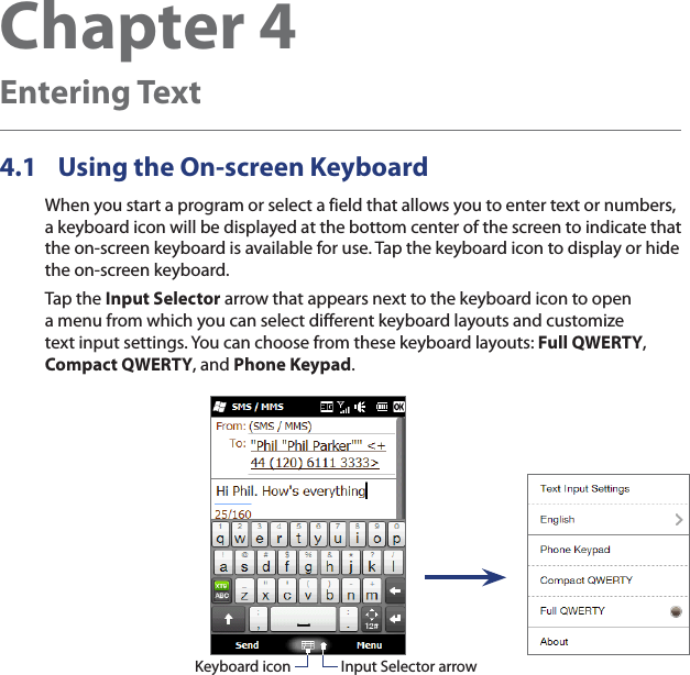 Chapter 4  Entering Text4.1  Using the On-screen KeyboardWhen you start a program or select a field that allows you to enter text or numbers, a keyboard icon will be displayed at the bottom center of the screen to indicate that the on-screen keyboard is available for use. Tap the keyboard icon to display or hide the on-screen keyboard.Tap the Input Selector arrow that appears next to the keyboard icon to open a menu from which you can select different keyboard layouts and customize text input settings. You can choose from these keyboard layouts: Full QWERTY, Compact QWERTY, and Phone Keypad.Input Selector arrowKeyboard icon