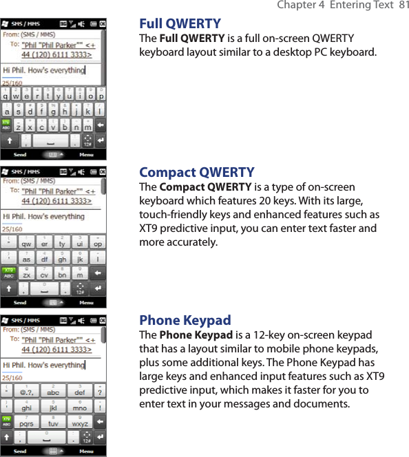 Chapter 4  Entering Text  81Full QWERTYThe Full QWERTY is a full on-screen QWERTY keyboard layout similar to a desktop PC keyboard.Compact QWERTYThe Compact QWERTY is a type of on-screen keyboard which features 20 keys. With its large, touch-friendly keys and enhanced features such as XT9 predictive input, you can enter text faster and more accurately. Phone KeypadThe Phone Keypad is a 12-key on-screen keypad that has a layout similar to mobile phone keypads, plus some additional keys. The Phone Keypad has large keys and enhanced input features such as XT9 predictive input, which makes it faster for you to enter text in your messages and documents.