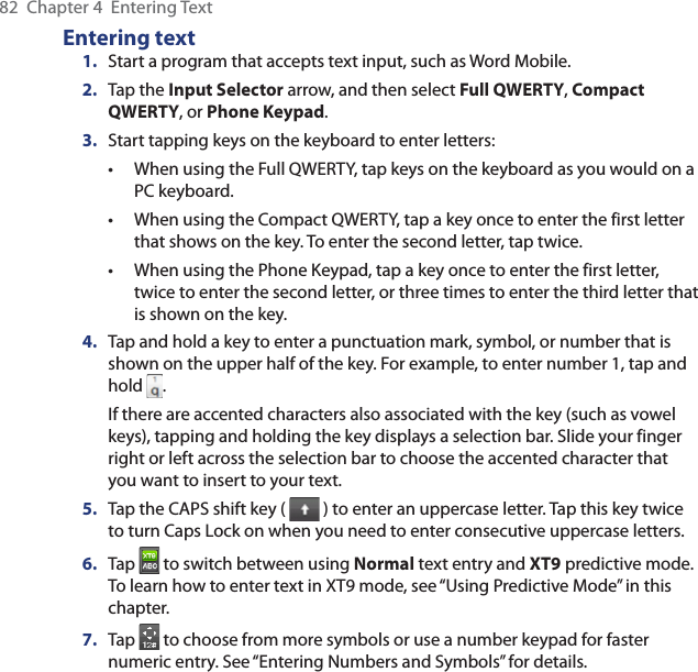 82  Chapter 4  Entering TextEntering text1.  Start a program that accepts text input, such as Word Mobile.2.  Tap the Input Selector arrow, and then select Full QWERTY, Compact QWERTY, or Phone Keypad.3.  Start tapping keys on the keyboard to enter letters:When using the Full QWERTY, tap keys on the keyboard as you would on a PC keyboard.When using the Compact QWERTY, tap a key once to enter the first letter that shows on the key. To enter the second letter, tap twice.When using the Phone Keypad, tap a key once to enter the first letter, twice to enter the second letter, or three times to enter the third letter that is shown on the key.4.  Tap and hold a key to enter a punctuation mark, symbol, or number that is shown on the upper half of the key. For example, to enter number 1, tap and hold  .If there are accented characters also associated with the key (such as vowel keys), tapping and holding the key displays a selection bar. Slide your finger right or left across the selection bar to choose the accented character that you want to insert to your text.5.  Tap the CAPS shift key (   ) to enter an uppercase letter. Tap this key twice to turn Caps Lock on when you need to enter consecutive uppercase letters.6.  Tap   to switch between using Normal text entry and XT9 predictive mode. To learn how to enter text in XT9 mode, see “Using Predictive Mode” in this chapter.7.  Tap   to choose from more symbols or use a number keypad for faster numeric entry. See “Entering Numbers and Symbols” for details.•••