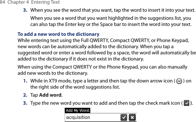84  Chapter 4  Entering Text3.  When you see the word that you want, tap the word to insert it into your text. When you see a word that you want highlighted in the suggestions list, you can also tap the Enter key or the Space bar to insert the word into your text.To add a new word to the dictionaryWhile entering text using the Full QWERTY, Compact QWERTY, or Phone Keypad, new words can be automatically added to the dictionary. When you tap a suggested word or enter a word followed by a space, the word will automatically be added to the dictionary if it does not exist in the dictionary.When using the Compact QWERTY or the Phone Keypad, you can also manually add new words to the dictionary.1.  While in XT9 mode, type a letter and then tap the down arrow icon (   ) on the right side of the word suggestions list.2.  Tap Add word.3.  Type the new word you want to add and then tap the check mark icon (   ).