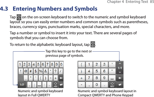 Chapter 4  Entering Text  854.3  Entering Numbers and SymbolsTap   on the on-screen keyboard to switch to the numeric and symbol keyboard layout so you can easily enter numbers and common symbols such as parentheses, braces, currency signs, punctuation marks, special characters, and more.Tap a number or symbol to insert it into your text. There are several pages of symbols that you can choose from.To return to the alphabetic keyboard layout, tap  .Tap this key to go to the next or previous page of symbols.Numeric and symbol keyboard layout in Full QWERTYNumeric and symbol keyboard layout in Compact QWERTY and Phone Keypad
