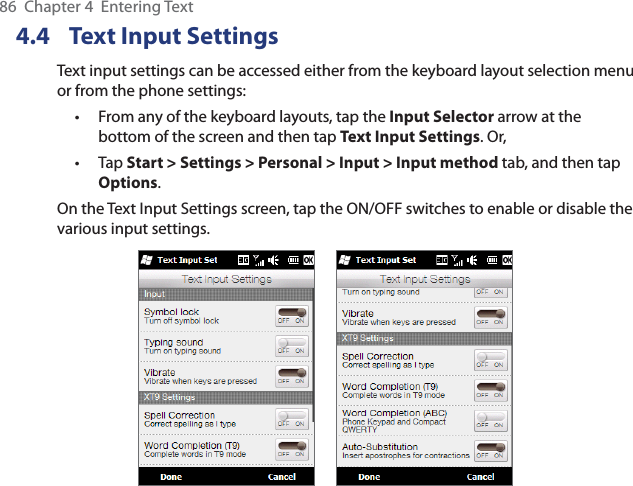 86  Chapter 4  Entering Text4.4  Text Input SettingsText input settings can be accessed either from the keyboard layout selection menu or from the phone settings:From any of the keyboard layouts, tap the Input Selector arrow at the bottom of the screen and then tap Text Input Settings. Or,Tap Start &gt; Settings &gt; Personal &gt; Input &gt; Input method tab, and then tap Options.On the Text Input Settings screen, tap the ON/OFF switches to enable or disable the various input settings.     ••