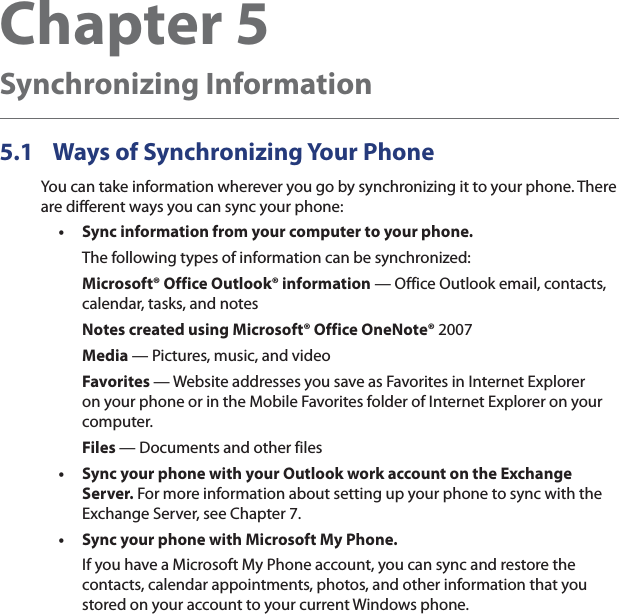 Chapter 5   Synchronizing Information5.1  Ways of Synchronizing Your PhoneYou can take information wherever you go by synchronizing it to your phone. There are different ways you can sync your phone:Sync information from your computer to your phone. The following types of information can be synchronized:Microsoft® Office Outlook® information — Office Outlook email, contacts, calendar, tasks, and notesNotes created using Microsoft® Office OneNote® 2007Media — Pictures, music, and videoFavorites — Website addresses you save as Favorites in Internet Explorer on your phone or in the Mobile Favorites folder of Internet Explorer on your computer.Files — Documents and other filesSync your phone with your Outlook work account on the Exchange Server. For more information about setting up your phone to sync with the Exchange Server, see Chapter 7.Sync your phone with Microsoft My Phone.If you have a Microsoft My Phone account, you can sync and restore the contacts, calendar appointments, photos, and other information that you stored on your account to your current Windows phone.•••