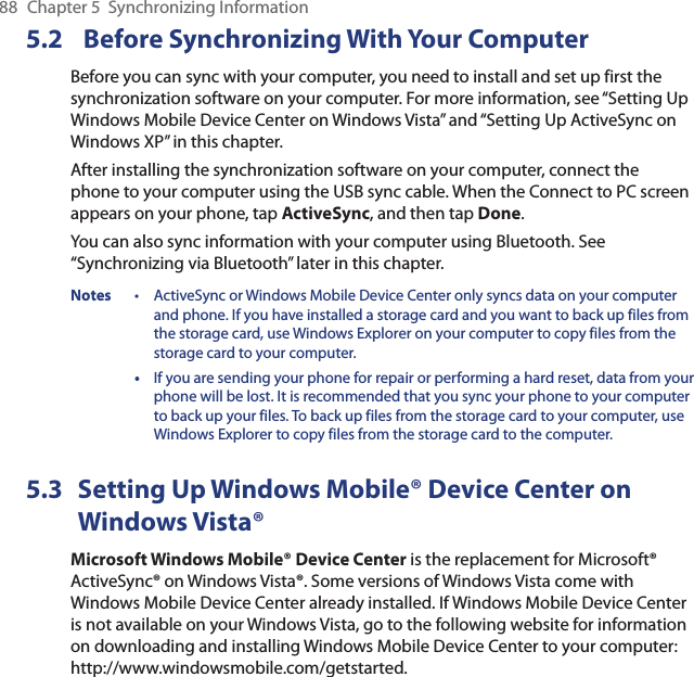 88  Chapter 5  Synchronizing Information5.2  Before Synchronizing With Your ComputerBefore you can sync with your computer, you need to install and set up first the synchronization software on your computer. For more information, see “Setting Up Windows Mobile Device Center on Windows Vista” and “Setting Up ActiveSync on Windows XP” in this chapter.After installing the synchronization software on your computer, connect the phone to your computer using the USB sync cable. When the Connect to PC screen appears on your phone, tap ActiveSync, and then tap Done.You can also sync information with your computer using Bluetooth. See “Synchronizing via Bluetooth” later in this chapter.Notes  •  ActiveSync or Windows Mobile Device Center only syncs data on your computer and phone. If you have installed a storage card and you want to back up files from the storage card, use Windows Explorer on your computer to copy files from the storage card to your computer. • If you are sending your phone for repair or performing a hard reset, data from your phone will be lost. It is recommended that you sync your phone to your computer to back up your files. To back up files from the storage card to your computer, use Windows Explorer to copy files from the storage card to the computer.5.3  Setting Up Windows Mobile® Device Center on Windows Vista®Microsoft Windows Mobile® Device Center is the replacement for Microsoft® ActiveSync® on Windows Vista®. Some versions of Windows Vista come with Windows Mobile Device Center already installed. If Windows Mobile Device Center is not available on your Windows Vista, go to the following website for information on downloading and installing Windows Mobile Device Center to your computer: http://www.windowsmobile.com/getstarted.