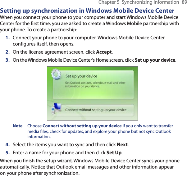 Chapter 5  Synchronizing Information  89Setting up synchronization in Windows Mobile Device CenterWhen you connect your phone to your computer and start Windows Mobile Device Center for the first time, you are asked to create a Windows Mobile partnership with your phone. To create a partnership:1.  Connect your phone to your computer. Windows Mobile Device Center configures itself, then opens.2.  On the license agreement screen, click Accept.3.  On the Windows Mobile Device Center’s Home screen, click Set up your device.Note Choose Connect without setting up your device if you only want to transfer media files, check for updates, and explore your phone but not sync Outlook information.4.  Select the items you want to sync and then click Next.5.  Enter a name for your phone and then click Set Up.When you finish the setup wizard, Windows Mobile Device Center syncs your phone automatically. Notice that Outlook email messages and other information appear on your phone after synchronization.