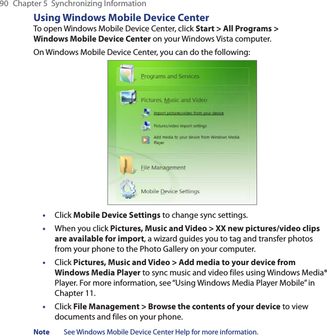 90  Chapter 5  Synchronizing InformationUsing Windows Mobile Device CenterTo open Windows Mobile Device Center, click Start &gt; All Programs &gt; Windows Mobile Device Center on your Windows Vista computer.On Windows Mobile Device Center, you can do the following:•  Click Mobile Device Settings to change sync settings.•  When you click Pictures, Music and Video &gt; XX new pictures/video clips are available for import, a wizard guides you to tag and transfer photos from your phone to the Photo Gallery on your computer.• Click Pictures, Music and Video &gt; Add media to your device from Windows Media Player to sync music and video files using Windows Media® Player. For more information, see “Using Windows Media Player Mobile” in Chapter 11.• Click File Management &gt; Browse the contents of your device to view documents and files on your phone.Note  See Windows Mobile Device Center Help for more information.