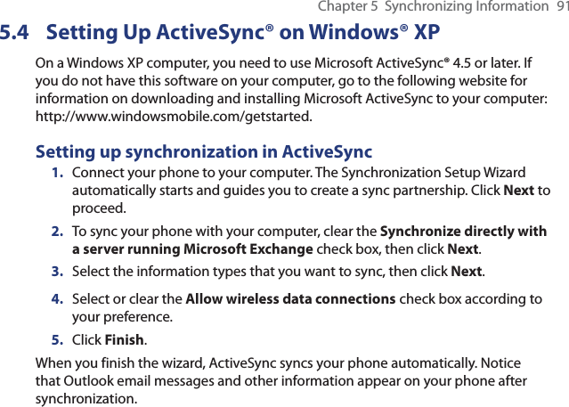 Chapter 5  Synchronizing Information  915.4  Setting Up ActiveSync® on Windows® XPOn a Windows XP computer, you need to use Microsoft ActiveSync® 4.5 or later. If you do not have this software on your computer, go to the following website for information on downloading and installing Microsoft ActiveSync to your computer: http://www.windowsmobile.com/getstarted.Setting up synchronization in ActiveSync1.  Connect your phone to your computer. The Synchronization Setup Wizard automatically starts and guides you to create a sync partnership. Click Next to proceed.2.  To sync your phone with your computer, clear the Synchronize directly with a server running Microsoft Exchange check box, then click Next.3.  Select the information types that you want to sync, then click Next.4.  Select or clear the Allow wireless data connections check box according to your preference.5.  Click Finish.When you finish the wizard, ActiveSync syncs your phone automatically. Notice that Outlook email messages and other information appear on your phone after synchronization.