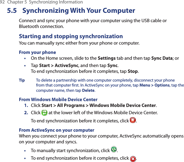 92  Chapter 5  Synchronizing Information5.5 Synchronizing With Your ComputerConnect and sync your phone with your computer using the USB cable or Bluetooth connection.Starting and stopping synchronizationYou can manually sync either from your phone or computer.From your phone•  On the Home screen, slide to the Settings tab and then tap Sync Data; or•  Tap Start &gt; ActiveSync, and then tap Sync. To end synchronization before it completes, tap Stop.Tip  To delete a partnership with one computer completely, disconnect your phone from that computer first. In ActiveSync on your phone, tap Menu &gt; Options, tap the computer name, then tap Delete.From Windows Mobile Device Center1.  Click Start &gt; All Programs &gt; Windows Mobile Device Center.2.  Click   at the lower left of the Windows Mobile Device Center. To end synchronization before it completes, click  .From ActiveSync on your computerWhen you connect your phone to your computer, ActiveSync automatically opens on your computer and syncs.•  To manually start synchronization, click  .•  To end synchronization before it completes, click  .