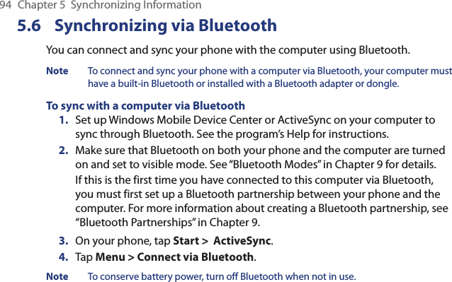 94  Chapter 5  Synchronizing Information5.6 Synchronizing via BluetoothYou can connect and sync your phone with the computer using Bluetooth.Note  To connect and sync your phone with a computer via Bluetooth, your computer must have a built-in Bluetooth or installed with a Bluetooth adapter or dongle.To sync with a computer via Bluetooth1.  Set up Windows Mobile Device Center or ActiveSync on your computer to sync through Bluetooth. See the program’s Help for instructions.2.  Make sure that Bluetooth on both your phone and the computer are turned on and set to visible mode. See “Bluetooth Modes” in Chapter 9 for details.If this is the first time you have connected to this computer via Bluetooth, you must first set up a Bluetooth partnership between your phone and the computer. For more information about creating a Bluetooth partnership, see “Bluetooth Partnerships” in Chapter 9.3.  On your phone, tap Start &gt;  ActiveSync.4.  Tap Menu &gt; Connect via Bluetooth.Note  To conserve battery power, turn off Bluetooth when not in use.