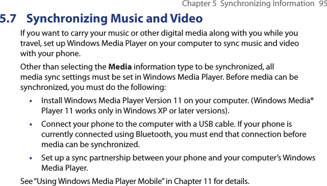 Chapter 5  Synchronizing Information  955.7  Synchronizing Music and VideoIf you want to carry your music or other digital media along with you while you travel, set up Windows Media Player on your computer to sync music and video with your phone.Other than selecting the Media information type to be synchronized, all media sync settings must be set in Windows Media Player. Before media can be synchronized, you must do the following:•  Install Windows Media Player Version 11 on your computer. (Windows Media® Player 11 works only in Windows XP or later versions).•  Connect your phone to the computer with a USB cable. If your phone is currently connected using Bluetooth, you must end that connection before media can be synchronized.•  Set up a sync partnership between your phone and your computer’s Windows Media Player.See “Using Windows Media Player Mobile” in Chapter 11 for details.