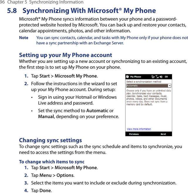 96  Chapter 5  Synchronizing Information5.8 Synchronizing With Microsoft® My PhoneMicrosoft® My Phone syncs information between your phone and a password-protected website hosted by Microsoft. You can back up and restore your contacts, calendar appointments, photos, and other information.Note  You can sync contacts, calendar, and tasks with My Phone only if your phone does not have a sync partnership with an Exchange Server.Setting up your My Phone accountWhether you are setting up a new account or synchronizing to an existing account, the first step is to set up My Phone on your phone.1.  Tap Start &gt; Microsoft My Phone.2.  Follow the instructions in the wizard to set up your My Phone account. During setup:Sign in using your Hotmail or Windows Live address and password. Set the sync method to Automatic or Manual, depending on your preference. ••Changing sync settingsTo change sync settings such as the sync schedule and items to synchronize, you need to access the settings from the menu.To change which items to sync1.  Tap Start &gt; Microsoft My Phone.2.  Tap Menu &gt; Options.3.  Select the items you want to include or exclude during synchronization.4.  Tap Done.