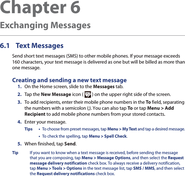 Chapter 6   Exchanging Messages6.1 Text MessagesSend short text messages (SMS) to other mobile phones. If your message exceeds 160 characters, your text message is delivered as one but will be billed as more than one message.Creating and sending a new text message1.  On the Home screen, slide to the Messages tab.2.  Tap the New Message icon (   ) on the upper right side of the screen.3.  To add recipients, enter their mobile phone numbers in the To field, separating the numbers with a semicolon (;). You can also tap To or tap Menu &gt; Add Recipient to add mobile phone numbers from your stored contacts..4.  Enter your message.Tips •  To choose from preset messages, tap Menu &gt; My Text and tap a desired message. •  To check the spelling, tap Menu &gt; Spell Check.5.  When finished, tap Send.Tip  If you want to know when a text message is received, before sending the message that you are composing, tap Menu &gt; Message Options, and then select the Request message delivery notification check box. To always receive a delivery notification, tap Menu &gt; Tools &gt; Options in the text message list, tap SMS / MMS, and then select the Request delivery notifications check box.