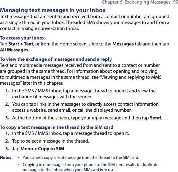 Chapter 6  Exchanging Messages  99Managing text messages in your InboxText messages that are sent to and received from a contact or number are grouped as a single thread in your Inbox. Threaded SMS shows your messages to and from a contact in a single conversation thread.To access your InboxTap Start &gt; Text, or from the Home screen, slide to the Messages tab and then tap All Messages.To view the exchange of messages and send a replyText and multimedia messages received from and sent to a contact or number are grouped in the same thread. For information about opening and replying to multimedia messages in the same thread, see “Viewing and replying to MMS messages“ later in this chapter.1.  In the SMS / MMS Inbox, tap a message thread to open it and view the exchange of messages with the sender.2.  You can tap links in the messages to directly access contact information, access a website, send email, or call the displayed number.3.  At the bottom of the screen, type your reply message and then tap Send.To copy a text message in the thread to the SIM card1.  In the SMS / MMS Inbox, tap a message thread to open it.2.  Tap to select a message in the thread.3.  Tap Menu &gt; Copy to SIM.Notes •  You cannot copy a sent message from the thread to the SIM card. • Copying text messages from your phone to the SIM card results in duplicate messages in the Inbox when your SIM card is in use.