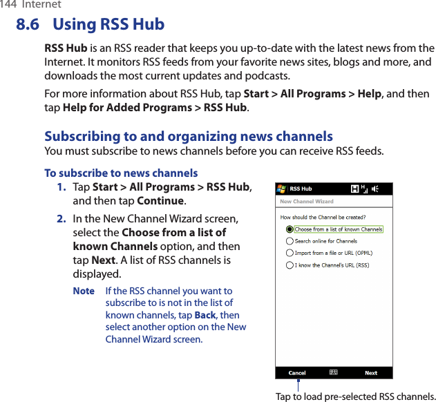 144  InternetUsing 8.6  RSS HubRSS Hub is an RSS reader that keeps you up-to-date with the latest news from the Internet. It monitors RSS feeds from your favorite news sites, blogs and more, and downloads the most current updates and podcasts.For more information about RSS Hub, tap Start &gt; All Programs &gt; Help, and then tap Help for Added Programs &gt; RSS Hub.Subscribing to and organizing news channelsYou must subscribe to news channels before you can receive RSS feeds.To subscribe to news channels1.  Tap Start &gt; All Programs &gt; RSS Hub, and then tap Continue.2.  In the New Channel Wizard screen, select the Choose from a list of known Channels option, and then tap Next. A list of RSS channels is displayed.Note  If the RSS channel you want to subscribe to is not in the list of known channels, tap Back, then select another option on the New Channel Wizard screen.Tap to load pre-selected RSS channels.