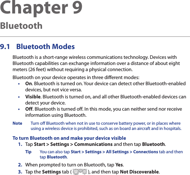 Chapter 9  BluetoothBluetooth9.1   ModesBluetooth is a short-range wireless communications technology. Devices with Bluetooth capabilities can exchange information over a distance of about eight meters (26 feet) without requiring a physical connection.Bluetooth on your device operates in three different modes:• On. Bluetooth is turned on. Your device can detect other Bluetooth-enabled devices, but not vice versa.• Visible. Bluetooth is turned on, and all other Bluetooth-enabled devices can detect your device.• Off. Bluetooth is turned off. In this mode, you can neither send nor receive information using Bluetooth.Note  Turn off Bluetooth when not in use to conserve battery power, or in places where using a wireless device is prohibited, such as on board an aircraft and in hospitals.To turn Bluetooth on and make your device visible1.  Tap Start &gt; Settings &gt; Communications and then tap Bluetooth.Tip  You can also tap Start &gt; Settings &gt; All Settings &gt; Connections tab and then tap Bluetooth.2.  When prompted to turn on Bluetooth, tap Yes.3.  Tap the Settings tab (   ), and then tap Not Discoverable.