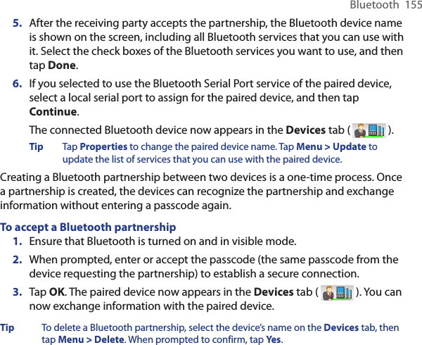 Bluetooth  1555.  After the receiving party accepts the partnership, the Bluetooth device name is shown on the screen, including all Bluetooth services that you can use with it. Select the check boxes of the Bluetooth services you want to use, and then tap Done.6.  If you selected to use the Bluetooth Serial Port service of the paired device, select a local serial port to assign for the paired device, and then tap Continue.The connected Bluetooth device now appears in the Devices tab (   ).Tip  Tap Properties to change the paired device name. Tap Menu &gt; Update to update the list of services that you can use with the paired device.Creating a Bluetooth partnership between two devices is a one-time process. Once a partnership is created, the devices can recognize the partnership and exchange information without entering a passcode again.To accept a Bluetooth partnership1.  Ensure that Bluetooth is turned on and in visible mode.2.  When prompted, enter or accept the passcode (the same passcode from the device requesting the partnership) to establish a secure connection.3.  Tap OK. The paired device now appears in the Devices tab (   ). You can now exchange information with the paired device.Tip  To delete a Bluetooth partnership, select the device’s name on the Devices tab, then tap Menu &gt; Delete. When prompted to confirm, tap Yes.