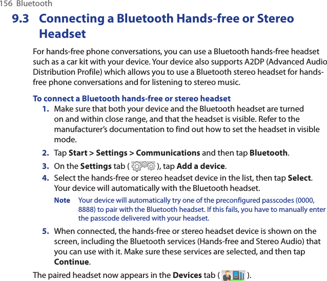 156  BluetoothConnecting a Bluetooth Hands-free9.3   or Stereo HeadsetFor hands-free phone conversations, you can use a Bluetooth hands-free headset such as a car kit with your device. Your device also supports A2DP (Advanced Audio Distribution Profile) which allows you to use a Bluetooth stereo headset for hands-free phone conversations and for listening to stereo music.To connect a Bluetooth hands-free or stereo headset1.  Make sure that both your device and the Bluetooth headset are turned on and within close range, and that the headset is visible. Refer to the manufacturer’s documentation to find out how to set the headset in visible mode.2.  Tap Start &gt; Settings &gt; Communications and then tap Bluetooth.3.  On the Settings tab (   ), tap Add a device.4.  Select the hands-free or stereo headset device in the list, then tap Select.  Your device will automatically with the Bluetooth headset.Note  Your device will automatically try one of the preconfigured passcodes (0000, 8888) to pair with the Bluetooth headset. If this fails, you have to manually enter the passcode delivered with your headset.5.  When connected, the hands-free or stereo headset device is shown on the screen, including the Bluetooth services (Hands-free and Stereo Audio) that you can use with it. Make sure these services are selected, and then tap Continue.The paired headset now appears in the Devices tab (   ).