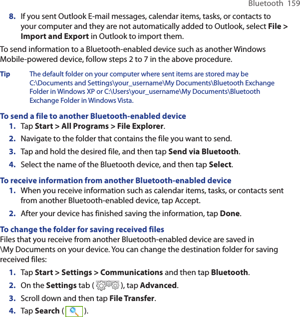 Bluetooth  1598.  If you sent Outlook E-mail messages, calendar items, tasks, or contacts to your computer and they are not automatically added to Outlook, select File &gt; Import and Export in Outlook to import them.To send information to a Bluetooth-enabled device such as another Windows Mobile-powered device, follow steps 2 to 7 in the above procedure.Tip  The default folder on your computer where sent items are stored may be C:\Documents and Settings\your_username\My Documents\Bluetooth Exchange Folder in Windows XP or C:\Users\your_username\My Documents\Bluetooth Exchange Folder in Windows Vista.To send a file to another Bluetooth-enabled device1.  Tap Start &gt; All Programs &gt; File Explorer.2.  Navigate to the folder that contains the file you want to send.3.  Tap and hold the desired file, and then tap Send via Bluetooth.4.  Select the name of the Bluetooth device, and then tap Select.To receive information from another Bluetooth-enabled device1.  When you receive information such as calendar items, tasks, or contacts sent from another Bluetooth-enabled device, tap Accept.2.  After your device has finished saving the information, tap Done.To change the folder for saving received filesFiles that you receive from another Bluetooth-enabled device are saved in  \My Documents on your device. You can change the destination folder for saving received files:1.  Tap Start &gt; Settings &gt; Communications and then tap Bluetooth.2.  On the Settings tab (   ), tap Advanced.3.  Scroll down and then tap File Transfer.4.  Tap Search (   ).