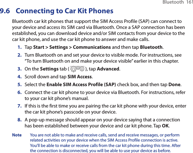 Bluetooth  161Connecting to 9.6  Car Kit PhonesBluetooth car kit phones that support the SIM Access Profile (SAP) can connect to your device and access its SIM card via Bluetooth. Once a SAP connection has been established, you can download device and/or SIM contacts from your device to the car kit phone, and use the car kit phone to answer and make calls.1.  Tap Start &gt; Settings &gt; Communications and then tap Bluetooth.2.  Turn Bluetooth on and set your device to visible mode. For instructions, see “To turn Bluetooth on and make your device visible” earlier in this chapter.3.  On the Settings tab (   ), tap Advanced.4.  Scroll down and tap SIM Access.5.  Select the Enable SIM Access Profile (SAP) check box, and then tap Done.6.  Connect the car kit phone to your device via Bluetooth. For instructions, refer to your car kit phone’s manual.7.  If this is the first time you are pairing the car kit phone with your device, enter the car kit phone’s passcode on your device.8.  A pop-up message should appear on your device saying that a connection has been established between your device and car kit phone. Tap OK.Note  You are not able to make and receive calls, send and receive messages, or perform related activities on your device when the SIM Access Profile connection is active. You’ll be able to make or receive calls from the car kit phone during this time. After the connection is disconnected, you will be able to use your device as before.