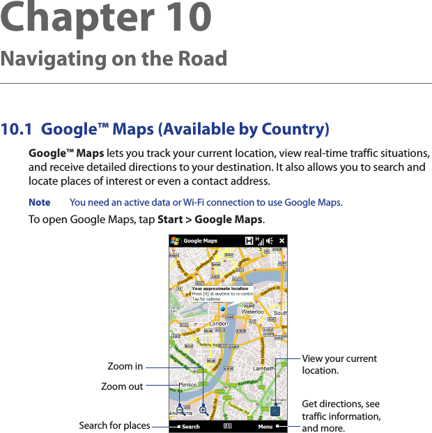 10.1  Google™ Maps (Available by Country)Google™ Maps lets you track your current location, view real-time traffic situations, and receive detailed directions to your destination. It also allows you to search and locate places of interest or even a contact address.Note  You need an active data or Wi-Fi connection to use Google Maps.To open Google Maps, tap Start &gt; Google Maps.Zoom outZoom inSearch for placesGet directions, see traffic information, and more.View your current location.Chapter 10  Navigating on the Road