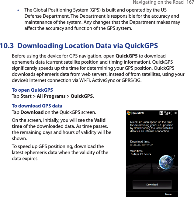 Navigating on the Road  167•  The Global Positioning System (GPS) is built and operated by the US Defense Department. The Department is responsible for the accuracy and maintenance of the system. Any changes that the Department makes may affect the accuracy and function of the GPS system.10.3  Downloading Location Data via QuickGPSBefore using the device for GPS navigation, open QuickGPS to download ephemeris data (current satellite position and timing information). QuickGPS significantly speeds up the time for determining your GPS position. QuickGPS downloads ephemeris data from web servers, instead of from satellites, using your device’s Internet connection via Wi-Fi, ActiveSync or GPRS/3G.To open QuickGPSTap Start &gt; All Programs &gt; QuickGPS.To download GPS dataTap Download on the QuickGPS screen.On the screen, initially, you will see the Valid time of the downloaded data. As time passes, the remaining days and hours of validity will be shown.To speed up GPS positioning, download the latest ephemeris data when the validity of the data expires.