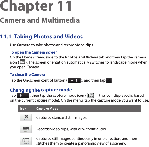 Chapter 11   Camera and MultimediaTaking Photos and Videos11.1 Use Camera to take photos and record video clips.To open the Camera screenOn the Home screen, slide to the Photos and Videos tab and then tap the camera icon (   ). The screen orientation automatically switches to landscape mode when you open Camera.To close the CameraTap the On-screen control button (   ), and then tap  .Changing the capture modeTap   , then tap the capture mode icon (   — the icon displayed is based on the current capture mode). On the menu, tap the capture mode you want to use.Icon Capture ModeCaptures standard still images.Records video clips, with or without audio.Captures still images continuously in one direction, and then stitches them to create a panoramic view of a scenery.