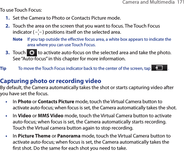 Camera and Multimedia  171To use Touch Focus:1.  Set the Camera to Photo or Contacts Picture mode.2.  Touch the area on the screen that you want to focus. The Touch Focus indicator (   ) positions itself on the selected area.Note  If you tap outside the effective focus area, a white box appears to indicate the area where you can use Touch Focus.3.  Touch   to activate auto-focus on the selected area and take the photo. See “Auto-focus” in this chapter for more information.Tip  To move the Touch Focus indicator back to the center of the screen, tap   .Capturing photo or recording videoBy default, the Camera automatically takes the shot or starts capturing video after you have set the focus.•  In Photo or Contacts Picture mode, touch the Virtual Camera button to activate auto-focus; when focus is set, the Camera automatically takes the shot.•  In Video or MMS Video mode, touch the Virtual Camera button to activate auto-focus; when focus is set, the Camera automatically starts recording. Touch the Virtual camera button again to stop recording.•  In Picture Theme or Panorama mode, touch the Virtual Camera button to activate auto-focus; when focus is set, the Camera automatically takes the first shot. Do the same for each shot you need to take.
