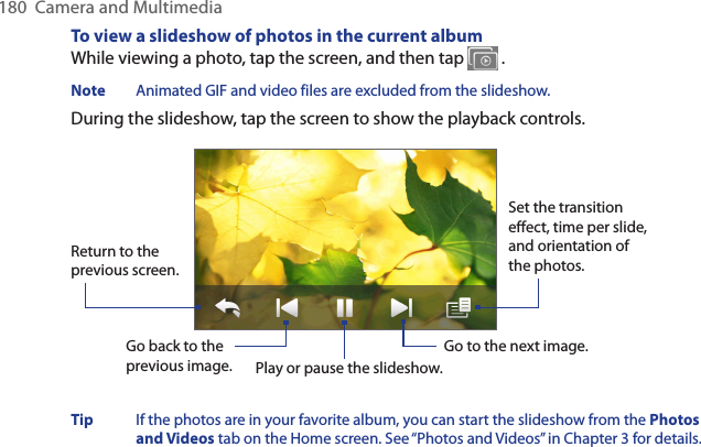 180  Camera and MultimediaTo view a slideshow of photos in the current albumWhile viewing a photo, tap the screen, and then tap   .Note  Animated GIF and video files are excluded from the slideshow.During the slideshow, tap the screen to show the playback controls.Go back to the previous image.Set the transition effect, time per slide, and orientation of the photos.Return to the previous screen.Play or pause the slideshow.Go to the next image.Tip  If the photos are in your favorite album, you can start the slideshow from the Photos and Videos tab on the Home screen. See “Photos and Videos” in Chapter 3 for details.