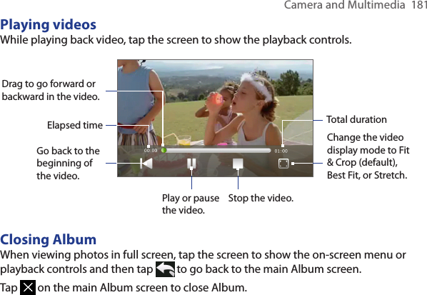 Camera and Multimedia  181Playing videosWhile playing back video, tap the screen to show the playback controls.Change the video display mode to Fit &amp; Crop (default), Best Fit, or Stretch.Go back to the beginning of the video. Play or pause the video.Stop the video.Drag to go forward or backward in the video.Elapsed time Total durationClosing AlbumWhen viewing photos in full screen, tap the screen to show the on-screen menu or playback controls and then tap   to go back to the main Album screen.Tap   on the main Album screen to close Album.