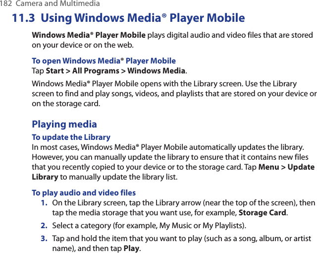 182  Camera and MultimediaUsing Windows Media® Player11.3   MobileWindows Media® Player Mobile plays digital audio and video files that are stored on your device or on the web.To open Windows Media® Player MobileTap Start &gt; All Programs &gt; Windows Media.Windows Media® Player Mobile opens with the Library screen. Use the Library screen to find and play songs, videos, and playlists that are stored on your device or on the storage card.Playing mediaTo update the LibraryIn most cases, Windows Media® Player Mobile automatically updates the library. However, you can manually update the library to ensure that it contains new files that you recently copied to your device or to the storage card. Tap Menu &gt; Update Library to manually update the library list.To play audio and video files1.  On the Library screen, tap the Library arrow (near the top of the screen), then tap the media storage that you want use, for example, Storage Card.2.  Select a category (for example, My Music or My Playlists).3.  Tap and hold the item that you want to play (such as a song, album, or artist name), and then tap Play.