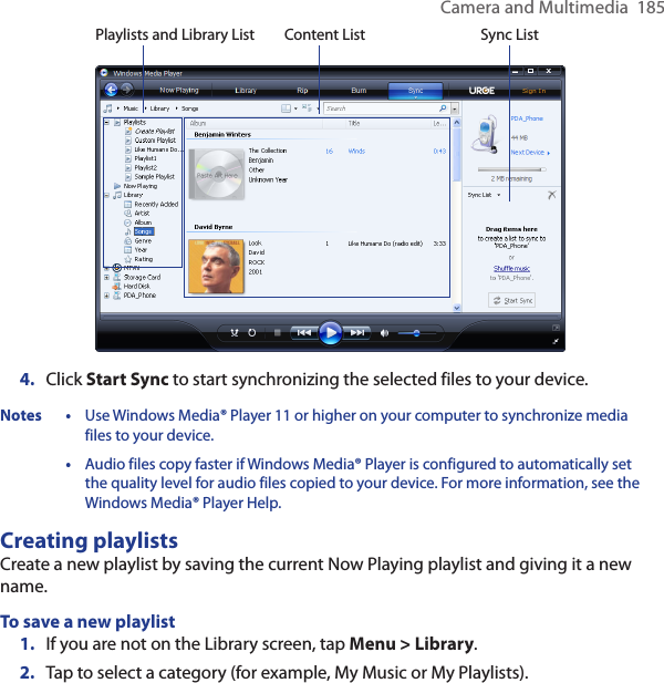 Camera and Multimedia  185Playlists and Library List Sync ListContent List4.  Click Start Sync to start synchronizing the selected files to your device.Notes • Use Windows Media® Player 11 or higher on your computer to synchronize media files to your device. • Audio files copy faster if Windows Media® Player is configured to automatically set the quality level for audio files copied to your device. For more information, see the Windows Media® Player Help.Creating playlistsCreate a new playlist by saving the current Now Playing playlist and giving it a new name.To save a new playlist1.  If you are not on the Library screen, tap Menu &gt; Library.2.  Tap to select a category (for example, My Music or My Playlists).