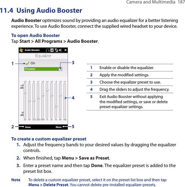 Camera and Multimedia  187Using 11.4  Audio BoosterAudio Booster optimizes sound by providing an audio equalizer for a better listening experience. To use Audio Booster, connect the supplied wired headset to your device.To open Audio BoosterTap Start &gt; All Programs &gt; Audio Booster.132451Enable or disable the equalizer.2Apply the modified settings.3Choose the equalizer preset to use.4Drag the sliders to adjust the frequency.5Exit Audio Booster without applying the modified settings, or save or delete preset equalizer settings.To create a custom equalizer preset1.  Adjust the frequency bands to your desired values by dragging the equalizer controls.2.  When finished, tap Menu &gt; Save as Preset.3.  Enter a preset name and then tap Done. The equalizer preset is added to the preset list box.Note  To delete a custom equalizer preset, select it on the preset list box and then tap Menu &gt; Delete Preset. You cannot delete pre-installed equalizer presets.