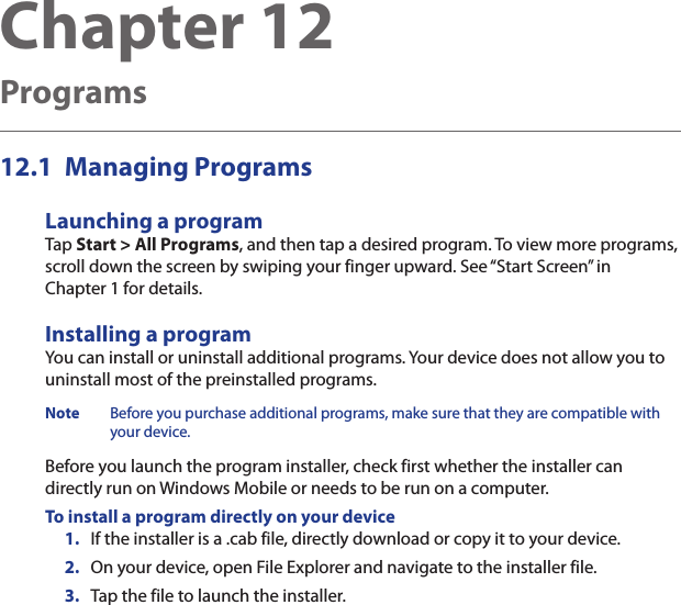 Chapter 12   ProgramsManaging Programs12.1 Launching a programTap Start &gt; All Programs, and then tap a desired program. To view more programs, scroll down the screen by swiping your finger upward. See “Start Screen” in Chapter 1 for details.Installing a programYou can install or uninstall additional programs. Your device does not allow you to uninstall most of the preinstalled programs.Note  Before you purchase additional programs, make sure that they are compatible with your device.Before you launch the program installer, check first whether the installer can directly run on Windows Mobile or needs to be run on a computer.To install a program directly on your device1.  If the installer is a .cab file, directly download or copy it to your device.2.  On your device, open File Explorer and navigate to the installer file.3.  Tap the file to launch the installer.