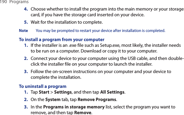 190  Programs4.  Choose whether to install the program into the main memory or your storage card, if you have the storage card inserted on your device.5.  Wait for the installation to complete.Note  You may be prompted to restart your device after installation is completed.To install a program from your computer1.  If the installer is an .exe file such as Setup.exe, most likely, the installer needs to be run on a computer. Download or copy it to your computer.2.  Connect your device to your computer using the USB cable, and then double-click the installer file on your computer to launch the installer.3.  Follow the on-screen instructions on your computer and your device to complete the installation.To uninstall a program1.  Tap Start &gt; Settings, and then tap All Settings.2.  On the System tab, tap Remove Programs.3.  In the Programs in storage memory list, select the program you want to remove, and then tap Remove.