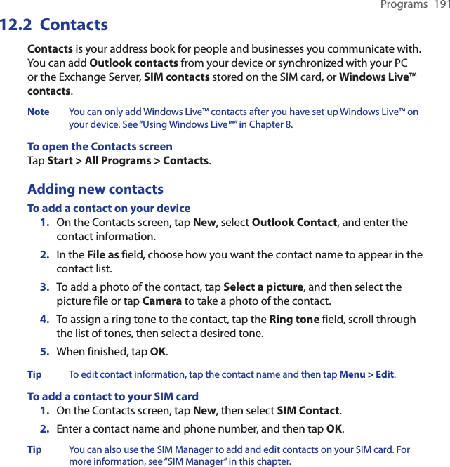 Programs  191Contacts12.2 Contacts is your address book for people and businesses you communicate with. You can add Outlook contacts from your device or synchronized with your PC or the Exchange Server, SIM contacts stored on the SIM card, or Windows Live™ contacts.Note  You can only add Windows Live™ contacts after you have set up Windows Live™ on your device. See “Using Windows Live™” in Chapter 8.To open the Contacts screenTap Start &gt; All Programs &gt; Contacts.Adding new contactsTo add a contact on your device1.  On the Contacts screen, tap New, select Outlook Contact, and enter the contact information.2.  In the File as field, choose how you want the contact name to appear in the contact list.3.  To add a photo of the contact, tap Select a picture, and then select the picture file or tap Camera to take a photo of the contact.4.  To assign a ring tone to the contact, tap the Ring tone field, scroll through the list of tones, then select a desired tone.5.  When finished, tap OK.Tip  To edit contact information, tap the contact name and then tap Menu &gt; Edit.To add a contact to your SIM card1.  On the Contacts screen, tap New, then select SIM Contact.2.  Enter a contact name and phone number, and then tap OK.Tip  You can also use the SIM Manager to add and edit contacts on your SIM card. For more information, see “SIM Manager” in this chapter.
